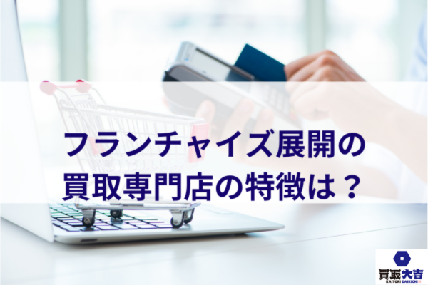フランチャイズ展開の買取専門店の特徴は？
