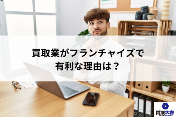 買取業がフランチャイズで有利な理由は？
