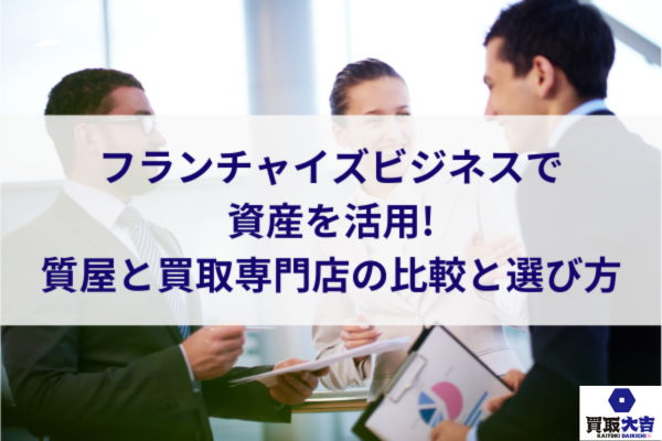 フランチャイズビジネスで資産を活用!質屋と買取専門店の比較と選び方